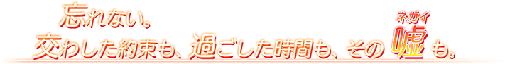 忘れない。交わした約束も、過ごした時間も、その嘘（ネガイ）も。