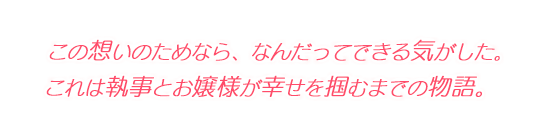 この想いのためなら、なんだってできる気がした。 これは執事とお嬢様が幸せを掴むまでの物語。