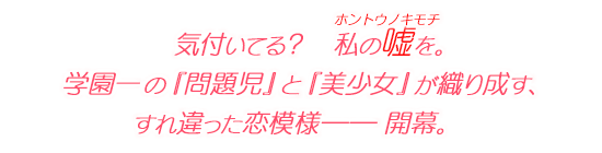 気付いてる？　私の嘘（ホントウノキモチ）を。 学園一の『問題児』と『美少女』が織り成す、すれ違った恋模様―― 開幕。