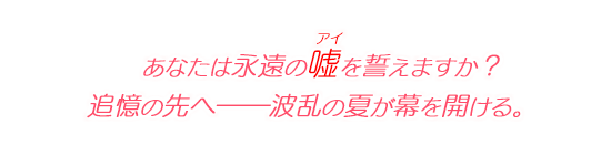 あなたは永遠の嘘（アイ）を誓えますか？　追憶の先へ――波乱の夏が幕を開ける。