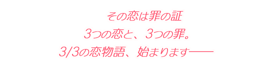 その恋は罪の証。 3つの恋と、3つの罪。 3/3の恋物語、始まります――