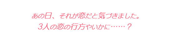 あの日、それが恋だと気づきました。 3人の恋の行方やいかに……？