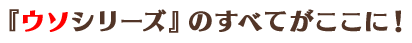 『ウソシリーズ』のすべてがここに！