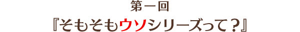 第1回「そもそもウソシリーズって？」