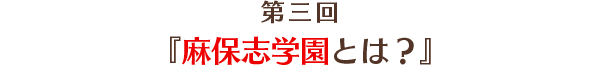 第3回「麻保志学園とは？」