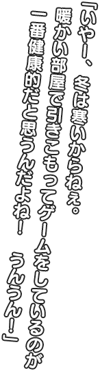 「いやー、冬は寒いからねぇ。 暖かい部屋で引きこもってゲームをしているのが一番健康的だと思うんだよね！ うんうん！」