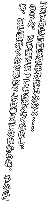 「さすがに今回は相手が悪いかなぁ……ううん、でも誰であって負けたくないし。 あ、別に櫻井くんを奪おうとは考えてないからね、うふふ」