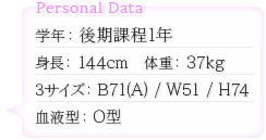 学年：後期課程1年　身長：144cm　体重：37kg　スリーサイズ：B71（A）/W51/H74　血液型：O型