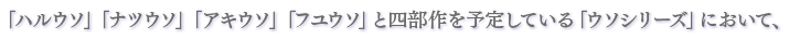 「ハルウソ」「ナツウソ」「アキウソ」「フユウソ」と四部作を予定している「ウソシリーズ」において、