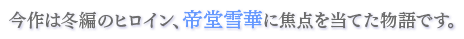 今作は冬編のヒロイン、帝堂雪華に焦点を当てた物語です。