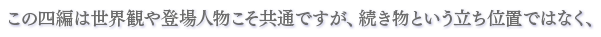 この四編は世界観や登場人物こそ共通ですが、続き物という立ち位置ではなく、