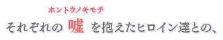 それぞれの嘘を抱えたヒロイン達との、