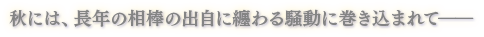 秋には、長年の相棒の出自に纏わる騒動に巻き込まれて――