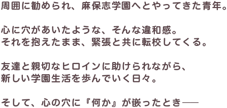 周囲に勧められ、麻保志学園へとやってきた青年。心に穴があいたような、そんな違和感。それを抱えたまま、緊張とともに転校してくる。友達と親切なヒロインに助けられながら、新しい学園生活を歩んでいく日々。そして、心の穴に「何か」が嵌ったとき