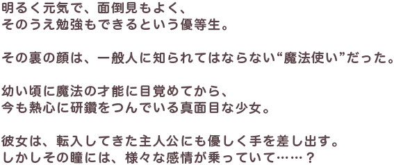 明るく元気で、面倒見もよく、そのうえ勉強もできるという優等生。その裏の顔は、一般人に知られてはならない“魔法使い”だった。幼い頃に魔法の才能に目覚めてから、今も熱心に研鑽をつんでいる真面目な少女。彼女は、転入してきた主人公にも優しく手を差し出す。しかしその瞳には、様々な感情が乗っていて……？