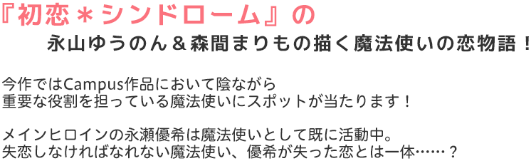 『初恋＊シンドローム』の永山ゆうのん＆森間まりもの描く魔法使いの恋物語！ 
今作ではCampus作品において陰ながら
重要な役割を担っている魔法使いにスポットが当たります！

メインヒロインの永瀬優希は魔法使いとして既に活動中。
失恋しなければなれない魔法使い、優希が失った恋とは一体……？