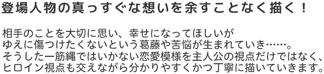 登場人物の真っすぐな想いを余すことなく描く！
相手のことを大切に思い、幸せになってほしいが
ゆえに傷つけたくないという葛藤や苦悩が生まれていき……。
そうした一筋縄ではいかない恋愛模様を主人公の視点だけではなく、
ヒロイン視点も交えながら分かりやすくかつ丁寧に描いていきます。