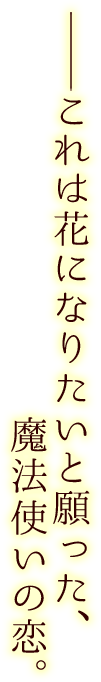 ――これは花になりたいと願った、魔法使いの恋。