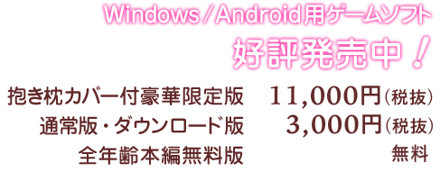 Windows/Android用ゲームソフト好評発売中！ 抱き枕カバー付豪華限定版：11,000円（税抜） 通常版・ダウンロード版：3,000円（税抜） 全年齢本編無料版：無料