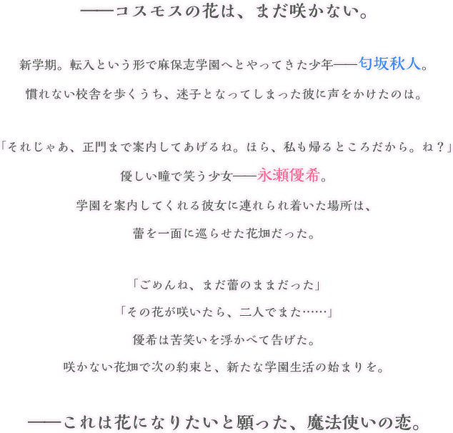 ――コスモスの花は、まだ咲かない。新学期。転入という形で麻保志学園へとやってきた少年――匂坂秋人。慣れない校舎を散策するうち、迷子となってしまった彼に声を掛けたのは。「貴方、転校生の匂坂秋人くんよね？」優しい瞳で笑う少女――永瀬優希。学園を案内してくれる彼女に連れられ着いた場所は、蕾を一面に巡らせた花畑だった。「花が咲いたら、またここに来ましょう」優希は告げる。咲かない花畑で次の約束と、新たな学園生活の始まりを。――これは花になりたいと願った、魔法使いの恋。