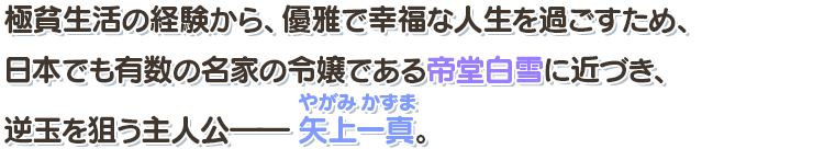 極貧生活の経験から、優雅で幸福な人生を過ごすため、日本でも有数の名家の令嬢である帝堂白雪に近づき、逆玉を狙う主人公――矢上一真（やがみかずま）。