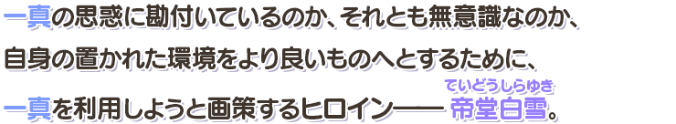 一真の思惑を勘付いているのか、それとも無意識なのか、自身の置かれた環境をより良いものへとするために、一真を利用しようと画策するヒロイン――帝堂白雪（ていどうしらゆき）。