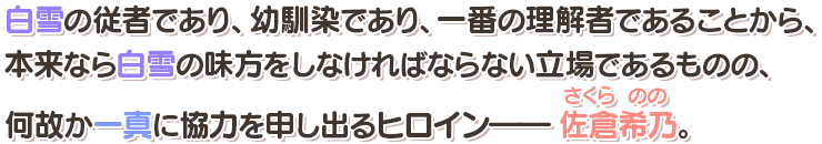 白雪の従者であり、幼馴染であり、一番の理解者であることから、本来なら白雪の味方をしなければならない立場であるものの、何故か一真に協力を申し出るヒロイン――佐倉希乃（さくらのの）。