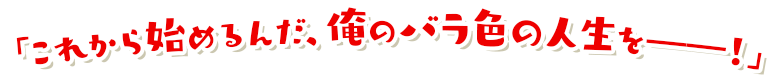 「これから始めるんだ、俺のバラ色の人生を――！」