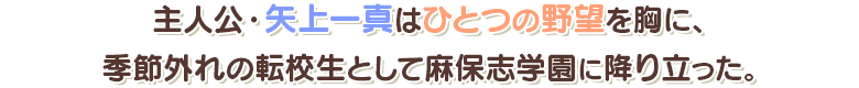 主人公・矢上一真はひとつの野望を胸に、季節外れの転校生として麻保志学園の降り立った。