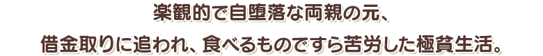 楽観的で自堕落な両親の元、借金取りに追われ、食べるものですら苦労した極貧生活。