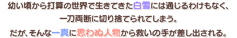 幼い頃から打算の世界で生きてきた白雪には通じるわけもなく、一刀両断に切り捨てしまう。だが、そんな一真に思わぬ人物から救いの手が差し出される。