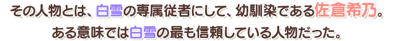 その人物とは、白雪の専属従者にして、幼馴染である佐倉希乃。ある意味では白雪の最も信頼している人物だった。