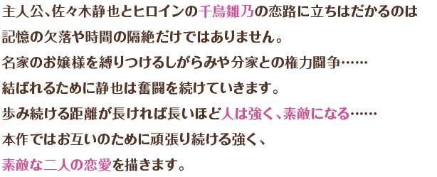 主人公・佐々木静也とヒロインの千鳥雛乃の恋路に立ちふさがるのは記憶の欠落や時間の隔絶だけではありません。名家の以上様を縛りつけるしがらみや分家との権力闘争……結ばれるために静也は奮闘を続けていきます。 歩み続ける距離が長ければ長いほど人は強く、素敵になる……本作ではお互いのために頑張り続ける強く、素敵な二人の恋愛を描きます。