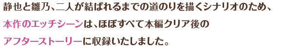 静也と雛乃、二人が結ばれるまでの道のりを描くシナリオのため、本作のエッチシーンは、ほぼすべて本編クリア後のアフターストーリーに収録いたしました。