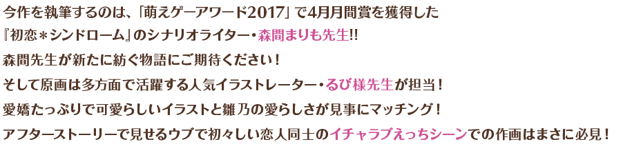 今作を執筆するのは、「萌えゲーアワード2017」4月月間賞にて1位を獲得した『初恋＊シンドローム』のシナリオライター・森間まりも先生!!　森間先生が新たに紡ぐ物語にご期待ください！　そして原画は多方面で活躍する人気イラストレーターるび様先生が担当！　愛嬌たっぷりで可愛らしいイラストと雛乃の愛らしさが見事にマッチング！　アフターストーリーで見せるウブで初々しい恋人同士のイチャラブえっちシーンでの作画はまさに必見！ 