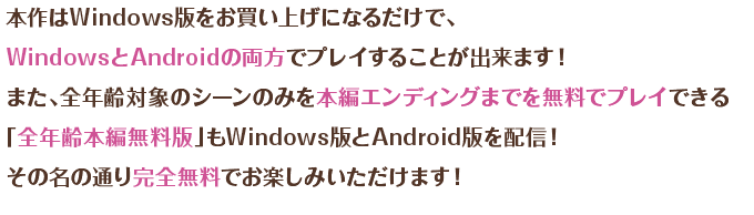 本作はWindows版をお買い上げになるだけで、WindowsとAndroidの両方でプレイすることが出来ます！　また、全年齢対象のシーンのみを本編エンディングまでプレイできる「全年齢本編無料版」もWindows版とAndroid版を配信！　その名の通り完全無料でお楽しみいただけます！