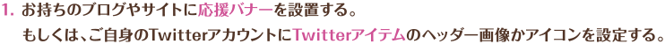 お持ちのブログやサイトに応援バナーを設置する。もしくは、ご自身のTwitterアカウントにTwitterアイテムのヘッダー画像かアイコンを設定する。