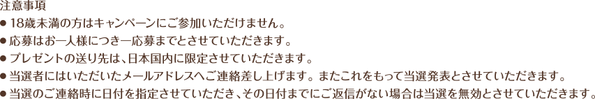 注意事項
・18歳未満の方はキャンペーンにご参加いただけません。
・応募はお一人様につき一応募までとさせていただきます。
・プレゼントの送り先は、日本国内に限定させていただきます。
・当選者にはいただいたメールアドレスへご連絡差し上げます。 また・これをもって当選発表とさせていただきます。
・当選のご連絡時に日付を指定させていただき、その日付までにご返信がない場合は当選を無効とさせていただきます。