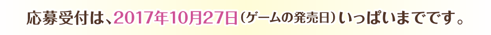 キャンペーンの応募受付は、2017年10月28日（ゲームの発売日）いっぱいまでとなります。