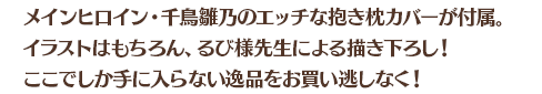 メインヒロイン・千鳥雛乃のエッチな抱き枕カバーが付属。イラストはもちろん、るび様先生による描き下ろし！ここでしか手に入らない逸品をお買い逃しなく！