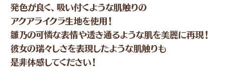 発色が良く、吸い付くような肌触りのアクアライクラ生地を使用！雛乃の可憐な表情や透き通るような肌を美麗に再現！彼女の瑞々しさを表現したような肌触りも是非体感してください！