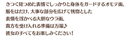 きつく見つめた表情でしっかりと身体をガードするオモテ面。服をはだけ、大事な部分を広げて恍惚とした表情を浮かべる大胆なウラ面。貴方を受け入れる準備は万端♪彼女のすべてをお楽しみください！