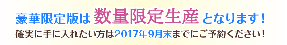 豪華限定版は数量限定生産となります！ 確実に手に入れたい方は2017年9月末までにご予約ください！