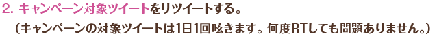 キャンペーン対象ツイートをリツイートする。（キャンペーンの対象ツイートは1日1回呟きます。 何度RTしても問題ありません。）