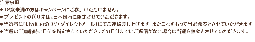 
    注意事項
・18歳未満の方はキャンペーンにご参加いただけません。
・プレゼントの送り先は、日本国内に限定させていただきます。
・当選者にはTwitterのDM（ダイレクトメール）にてご連絡差し上げます。またこれをもって当選発表とさせていただきます。
・当選のご連絡時に日付を指定させていただき、その日付までにご返信がない場合は当選を無効とさせていただきます。