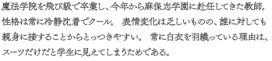 魔法学院を飛び級で卒業し、今年から麻保志学園に赴任してきた教師。 性格は常に冷静沈着でクール。 表情変化は乏しいものの、誰に対しても親身に接することからとっつきやすい。 常に白衣を羽織っている理由は、スーツだけだと学生に見えてしまうためである。

