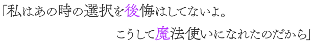 「私はあの時の選択を後悔はしてないよ。 こうして魔法使いになれたのだから」