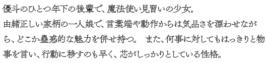 優斗のひとつ年下の後輩で、魔法使い見習いの少女。 由緒正しい家柄の一人娘で、気品溢れる言動に蠱惑的な雰囲気を漂わせている。 何事にもはっきりと物事を言い、行動に移すのも早く、芯がしっかりとしている。