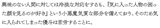 興味のない人間に対しては冷淡な対応をするが、気に入った人物の困った顔を見るのが好きという小悪魔気質を備えており、そのため気に入られてしまった優斗は苦労することに。