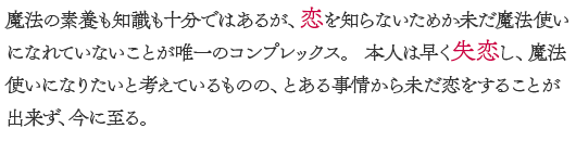 魔法の素養も知識も十分ではあるが、恋を知らないため、未だ魔法使いになれていないことが唯一のコンプレックス。本人は早く失恋し、魔法使いになりたいと考えているものの、とある事情から恋をすることが出来ず、今に至る。